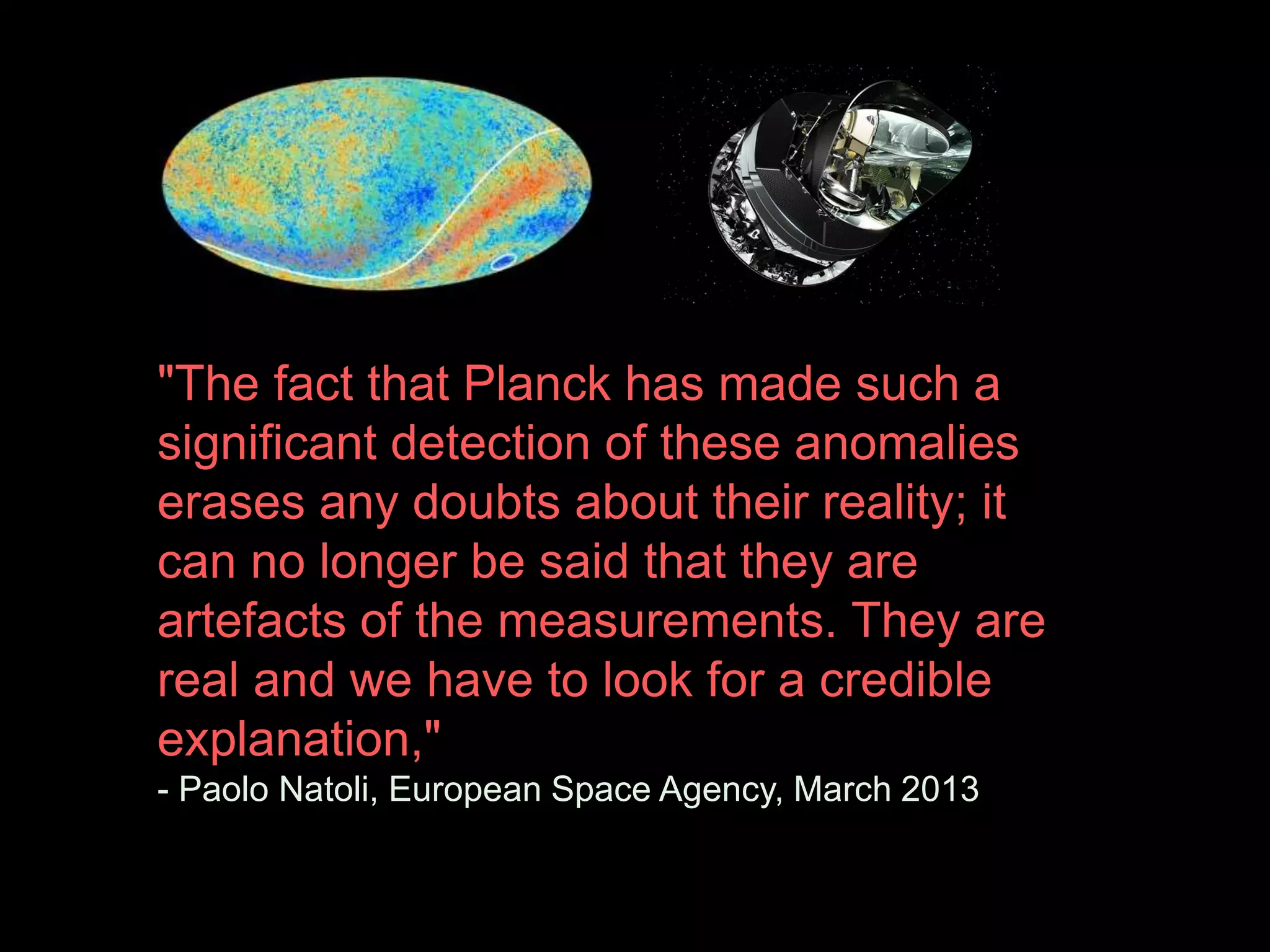 "The fact that Planck has made such a 
significant detection of these anomalies 
erases any doubts about their reality; it 
can no longer be said that they are 
artefacts of the measurements. They are 
real and we have to look for a credible 
explanation," 
- Paolo Natoli, European Space Agency, March 2013 
 