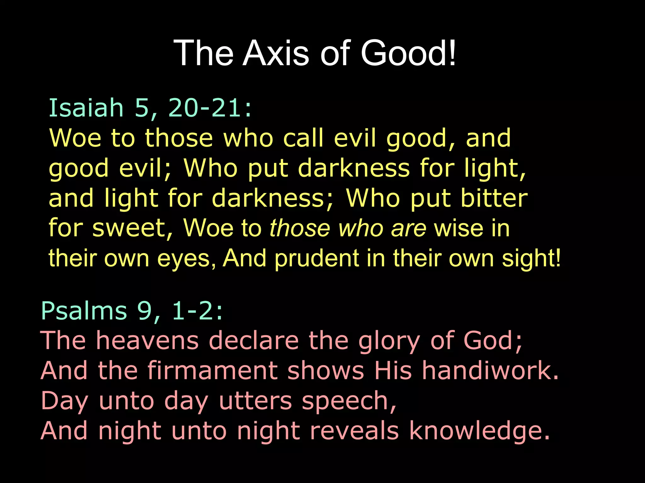The Axis of Good! 
Isaiah 5, 20-21: 
Woe to those who call evil good, and 
good evil; Who put darkness for light, 
and light for darkness; Who put bitter 
for sweet, Woe to those who are wise in 
their own eyes, And prudent in their own sight! 
and sweet for bitter! 
Psalms 9, 1-2: 
The heavens declare the glory of God; 
And the firmament shows His handiwork. 
Day unto day utters speech, 
And night unto night reveals knowledge. 
 