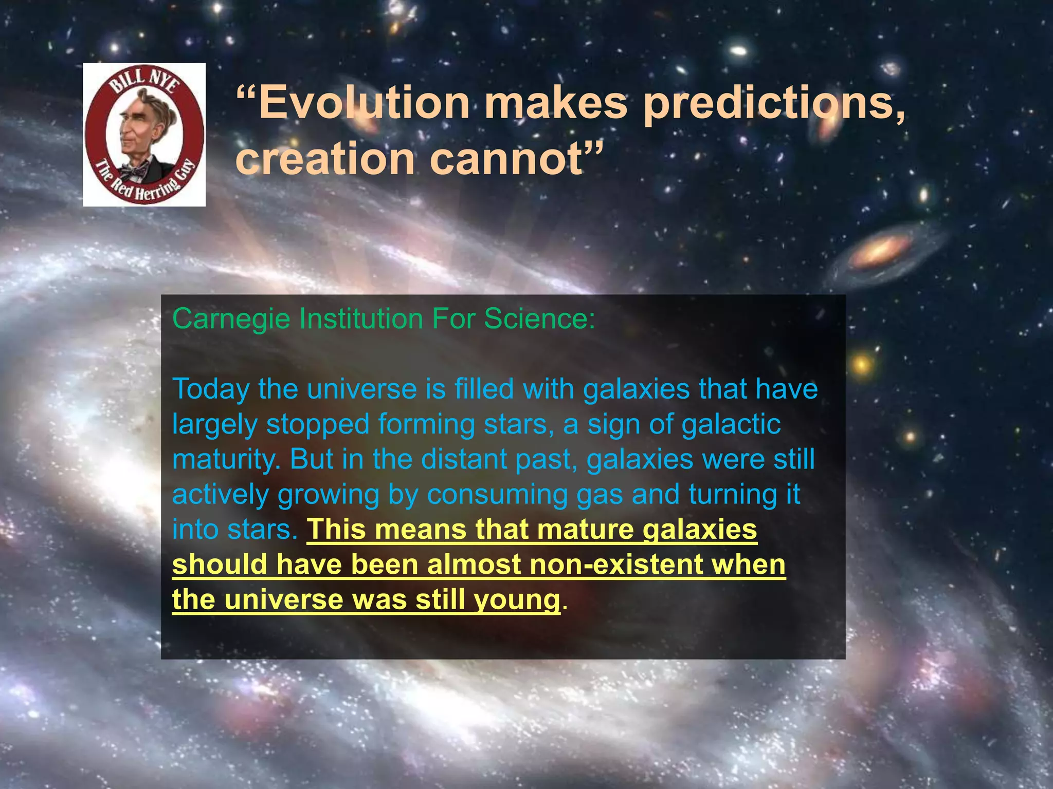 “Evolution makes predictions, 
creation cannot” 
Carnegie Institution For Science: 
Today the universe is filled with galaxies that have 
largely stopped forming stars, a sign of galactic 
maturity. But in the distant past, galaxies were still 
actively growing by consuming gas and turning it 
into stars. This means that mature galaxies 
should have been almost non-existent when 
the universe was still young. 
 
