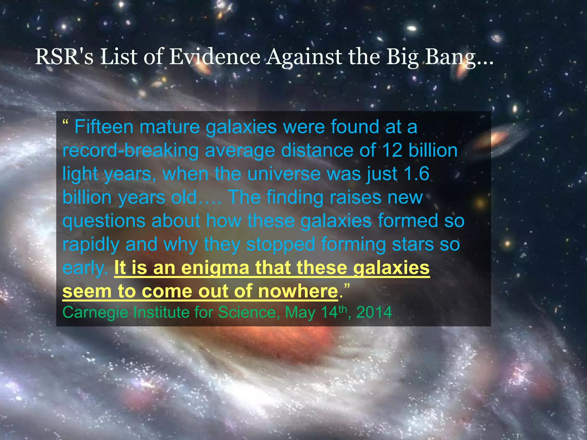 RSR's List of Evidence Against the Big Bang… 
“ Fifteen mature galaxies were found at a 
record-breaking average distance of 12 billion 
light years, when the universe was just 1.6 
billion years old…. The finding raises new 
questions about how these galaxies formed so 
rapidly and why they stopped forming stars so 
early. It is an enigma that these galaxies 
seem to come out of nowhere.” 
Carnegie Institute for Science, May 14th, 2014 
 