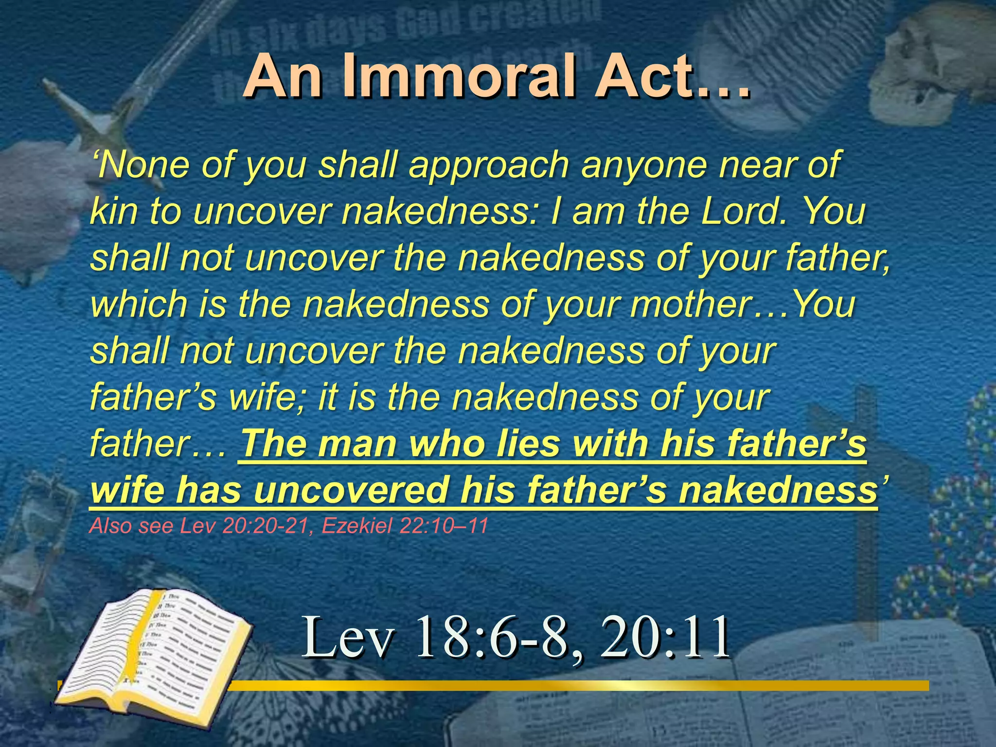 An Immoral Act… 
‘None of you shall approach anyone near of 
kin to uncover nakedness: I am the Lord. You 
shall not uncover the nakedness of your father, 
which is the nakedness of your mother…You 
shall not uncover the nakedness of your 
father’s wife; it is the nakedness of your 
father… The man who lies with his father’s 
wife has uncovered his father’s nakedness’ 
Also see Lev 20:20-21, Ezekiel 22:10–11 
Lev 18:6-8, 20:11 
 