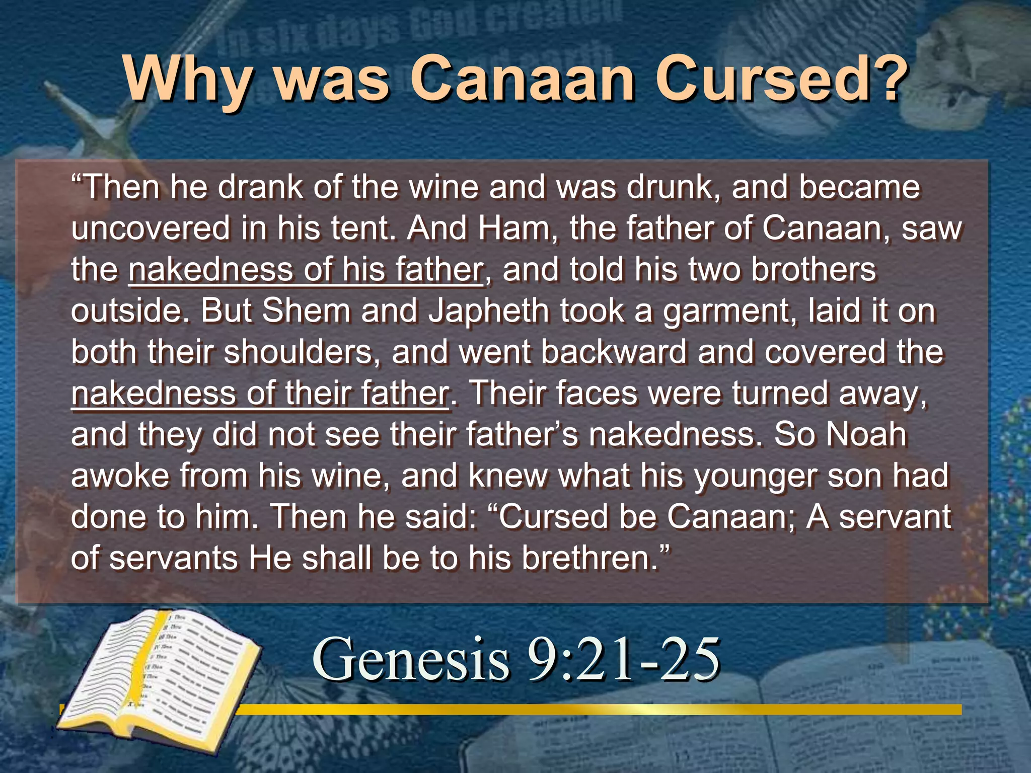 Why was Canaan Cursed? 
“Then he drank of the wine and was drunk, and became 
uncovered in his tent. And Ham, the father of Canaan, saw 
the nakedness of his father, and told his two brothers 
outside. But Shem and Japheth took a garment, laid it on 
both their shoulders, and went backward and covered the 
nakedness of their father. Their faces were turned away, 
and they did not see their father’s nakedness. So Noah 
awoke from his wine, and knew what his younger son had 
done to him. Then he said: “Cursed be Canaan; A servant 
of servants He shall be to his brethren.” 
Genesis 9:21-25 
 