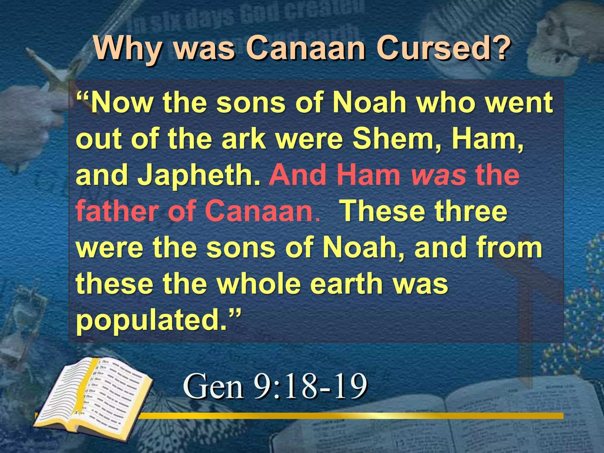 Why was Canaan Cursed? 
“Now the sons of Noah who went 
out of the ark were Shem, Ham, 
and Japheth. And Ham was the 
father of Canaan. These three 
were the sons of Noah, and from 
these the whole earth was 
populated.” 
Gen 9:18-19 
 