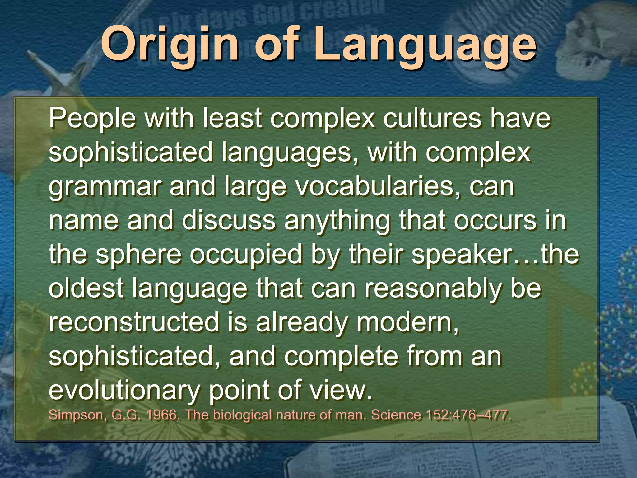 Origin of Language 
People with least complex cultures have 
sophisticated languages, with complex 
grammar and large vocabularies, can 
name and discuss anything that occurs in 
the sphere occupied by their speaker…the 
oldest language that can reasonably be 
reconstructed is already modern, 
sophisticated, and complete from an 
evolutionary point of view. 
Simpson, G.G. 1966. The biological nature of man. Science 152:476–477. 
 