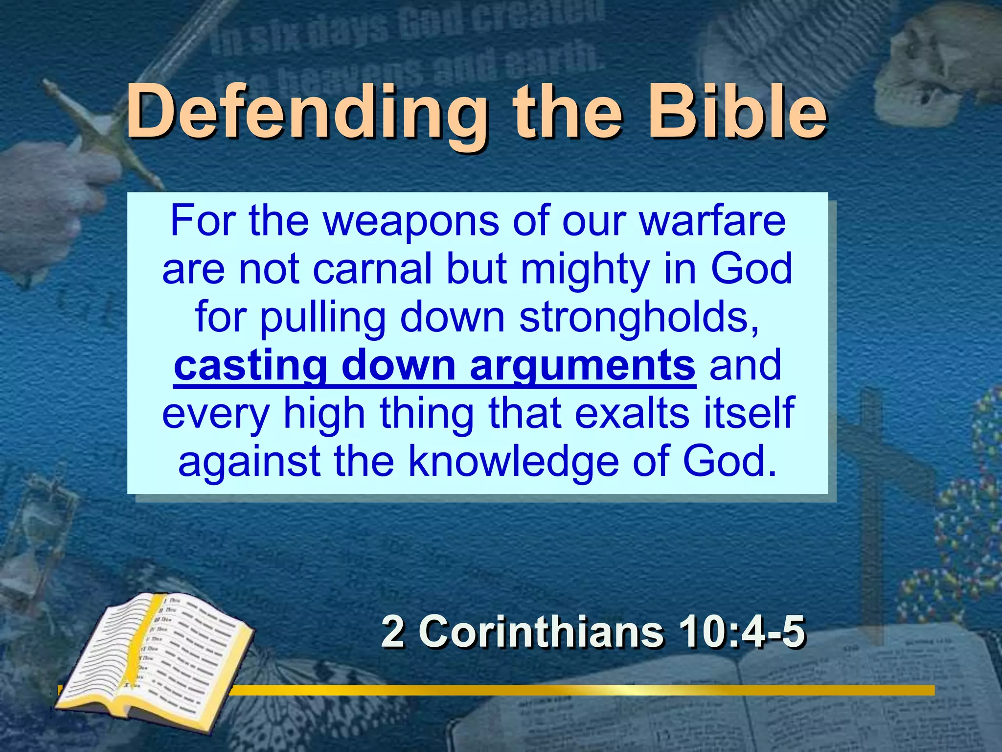Defending the Bible 
For the weapons of our warfare 
are not carnal but mighty in God 
for pulling down strongholds, 
casting down arguments and 
every high thing that exalts itself 
against the knowledge of God. 
2 Corinthians 10:4-5 
 