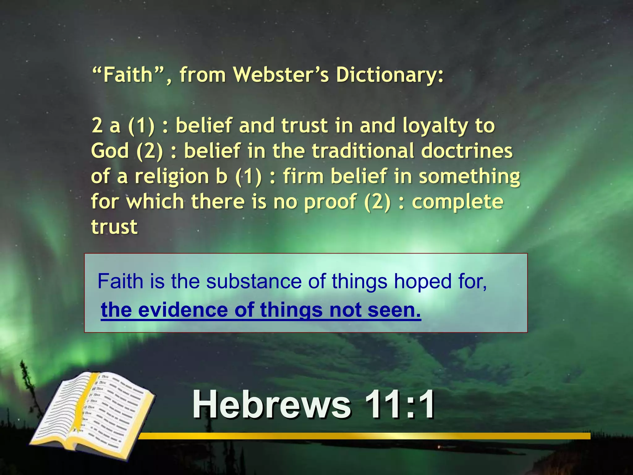 “Faith”, from Webster’s Dictionary: 
2 a (1) : belief and trust in and loyalty to 
God (2) : belief in the traditional doctrines 
of a religion b (1) : firm belief in something 
for which there is no proof (2) : complete 
trust 
Faith is the substance of things hoped for, 
the evidence of things not seen. 
Hebrews 11:1 
 