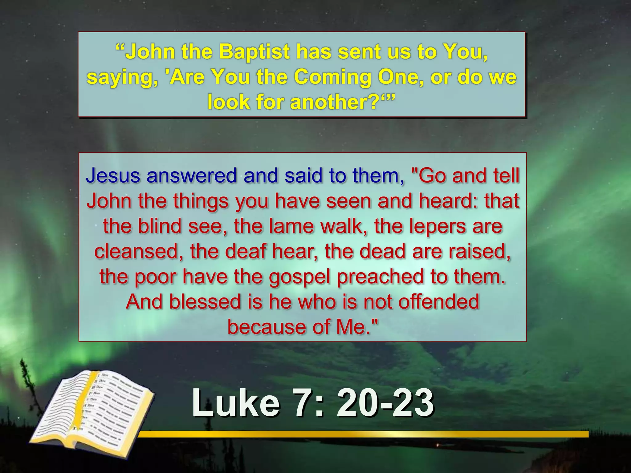 “John the Baptist has sent us to You, 
saying, 'Are You the Coming One, or do we 
look for another?‘” 
Jesus answered and said to them, "Go and tell 
John the things you have seen and heard: that 
the blind see, the lame walk, the lepers are 
cleansed, the deaf hear, the dead are raised, 
the poor have the gospel preached to them. 
And blessed is he who is not offended 
because of Me." 
Luke 7: 20-23 
 