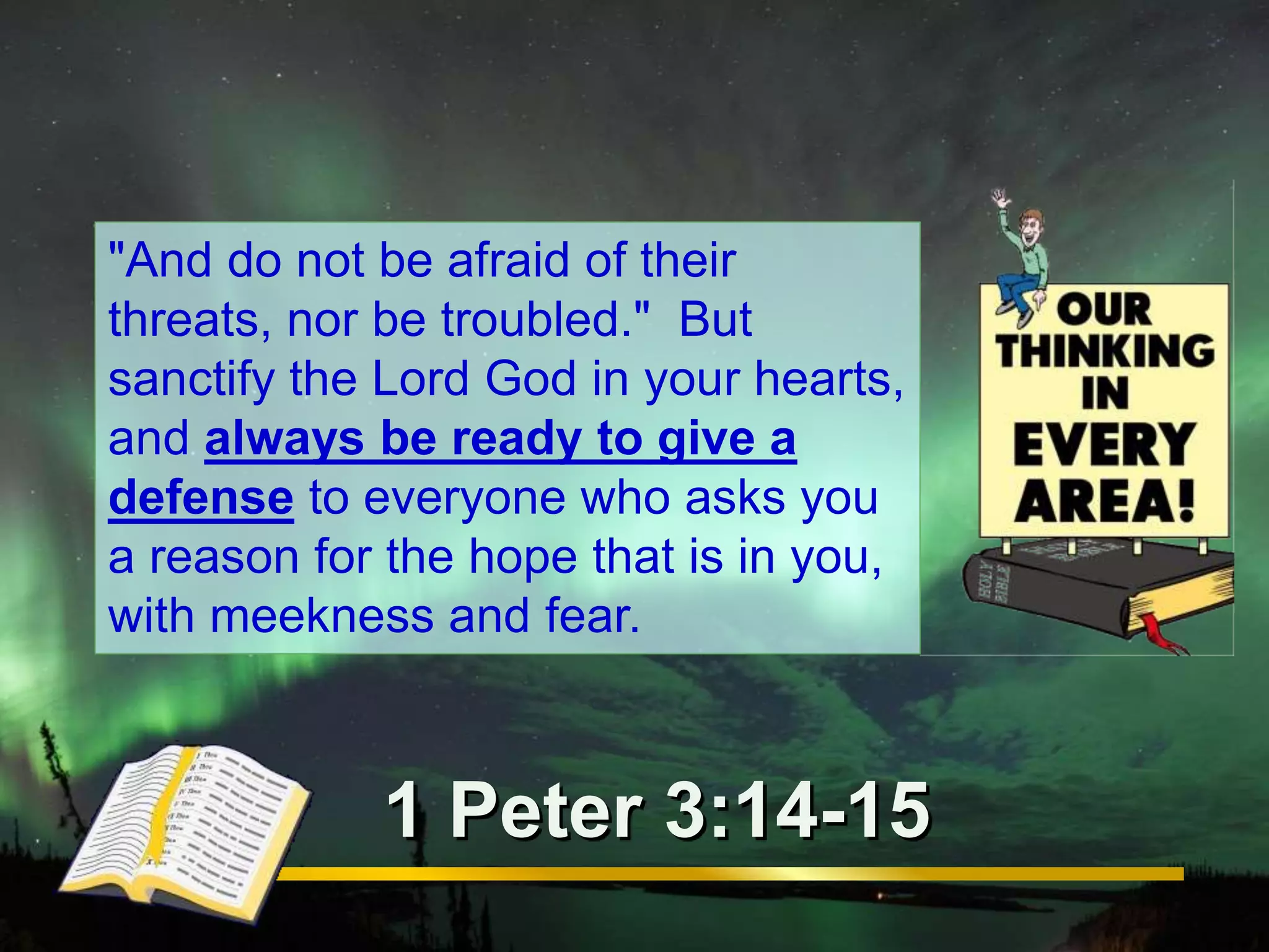"And do not be afraid of their 
threats, nor be troubled." But 
sanctify the Lord God in your hearts, 
and always be ready to give a 
defense to everyone who asks you 
a reason for the hope that is in you, 
with meekness and fear. 
1 Peter 3:14-15 
 