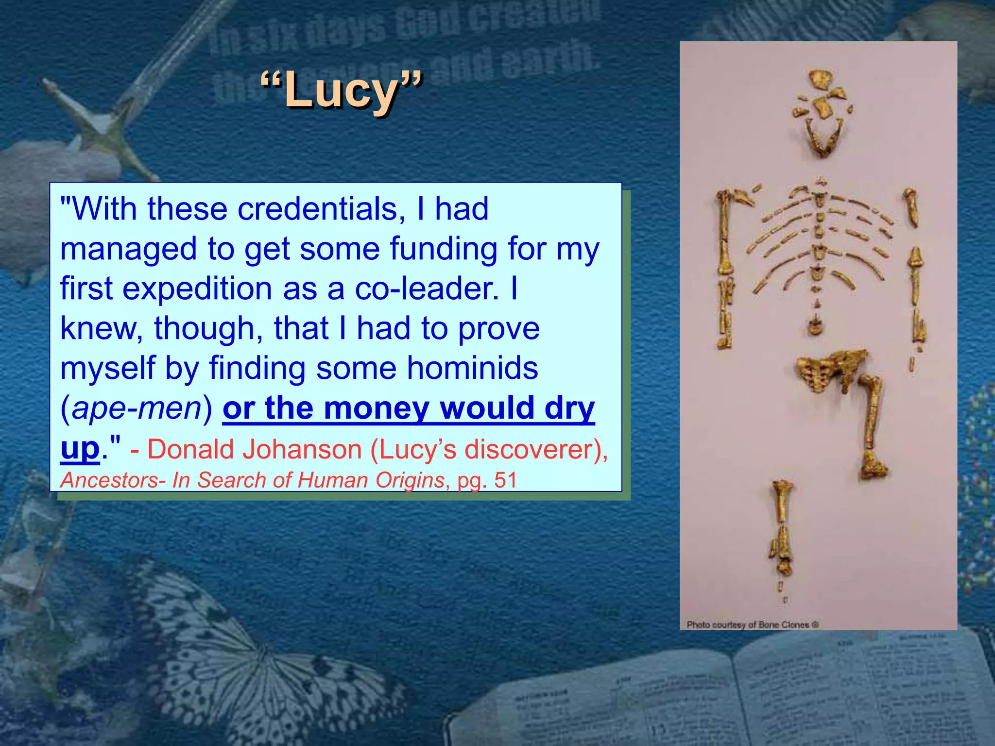 “Lucy” 
"With these credentials, I had 
managed to get some funding for my 
first expedition as a co-leader. I 
knew, though, that I had to prove 
myself by finding some hominids 
(ape-men) or the money would dry 
up." - Donald Johanson (Lucy’s discoverer), 
Ancestors- In Search of Human Origins, pg. 51 
 