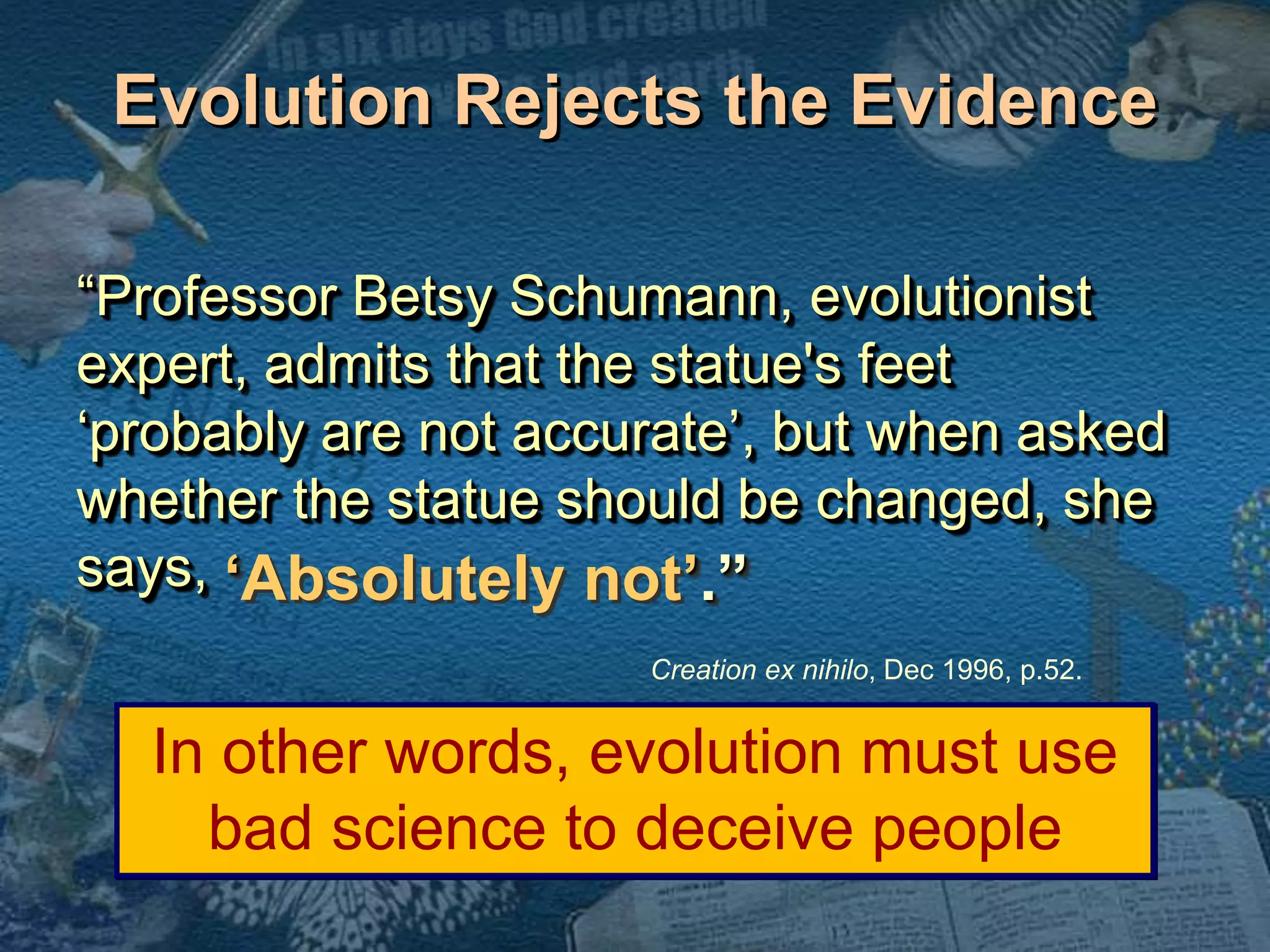 Evolution Rejects the Evidence 
“Professor Betsy Schumann, evolutionist 
expert, admits that the statue's feet 
‘probably are not accurate’, but when asked 
whether the statue should be changed, she 
says, 
‘Absolutely not’.” 
Creation ex nihilo, Dec 1996, p.52. 
In other words, evolution must use 
bad science to deceive people 
 