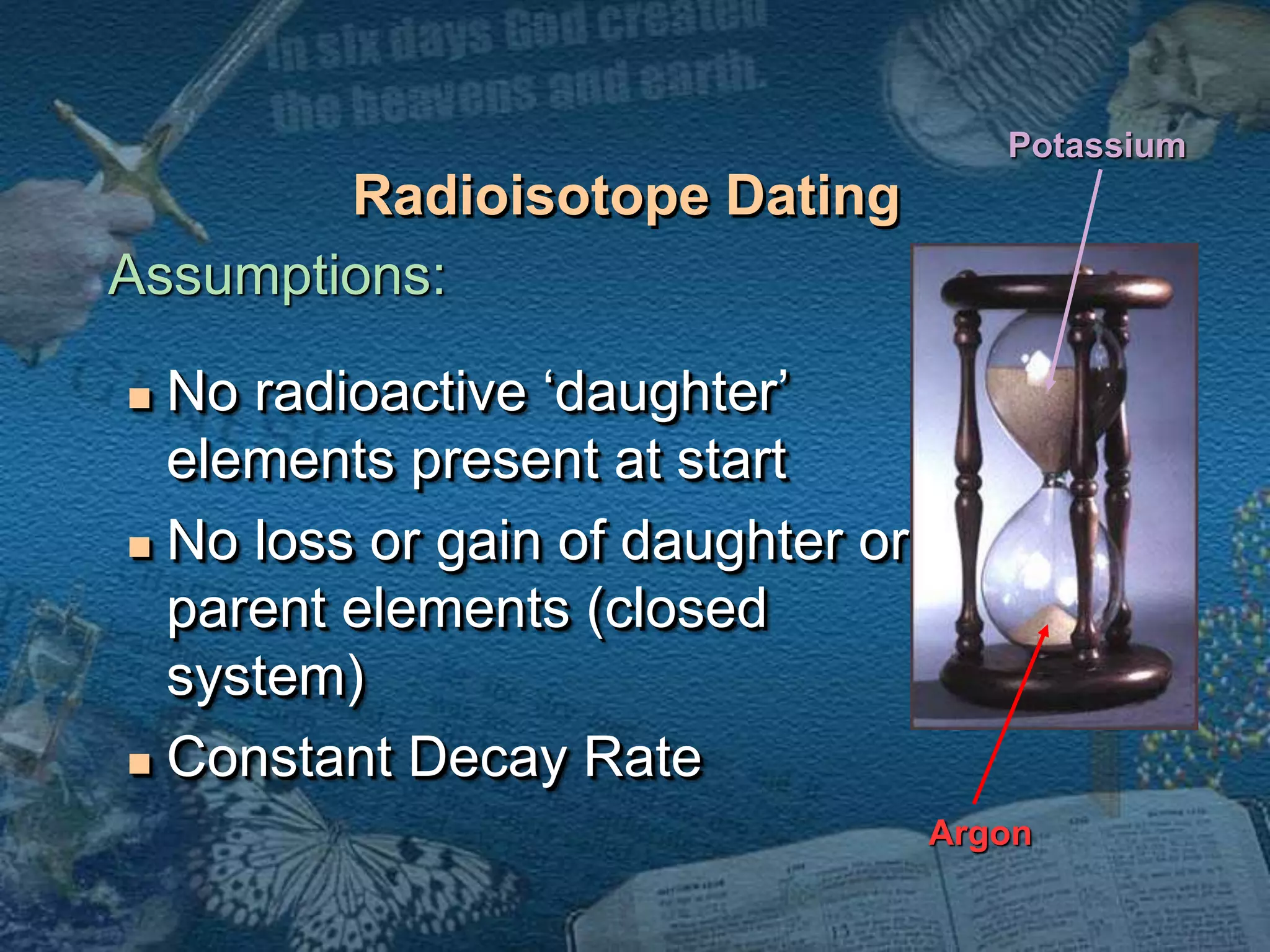 Radioisotope Dating 
 No radioactive ‘daughter’ 
elements present at start 
 No loss or gain of daughter or 
parent elements (closed 
system) 
 Constant Decay Rate 
Potassium 
Argon 
Assumptions: 
 