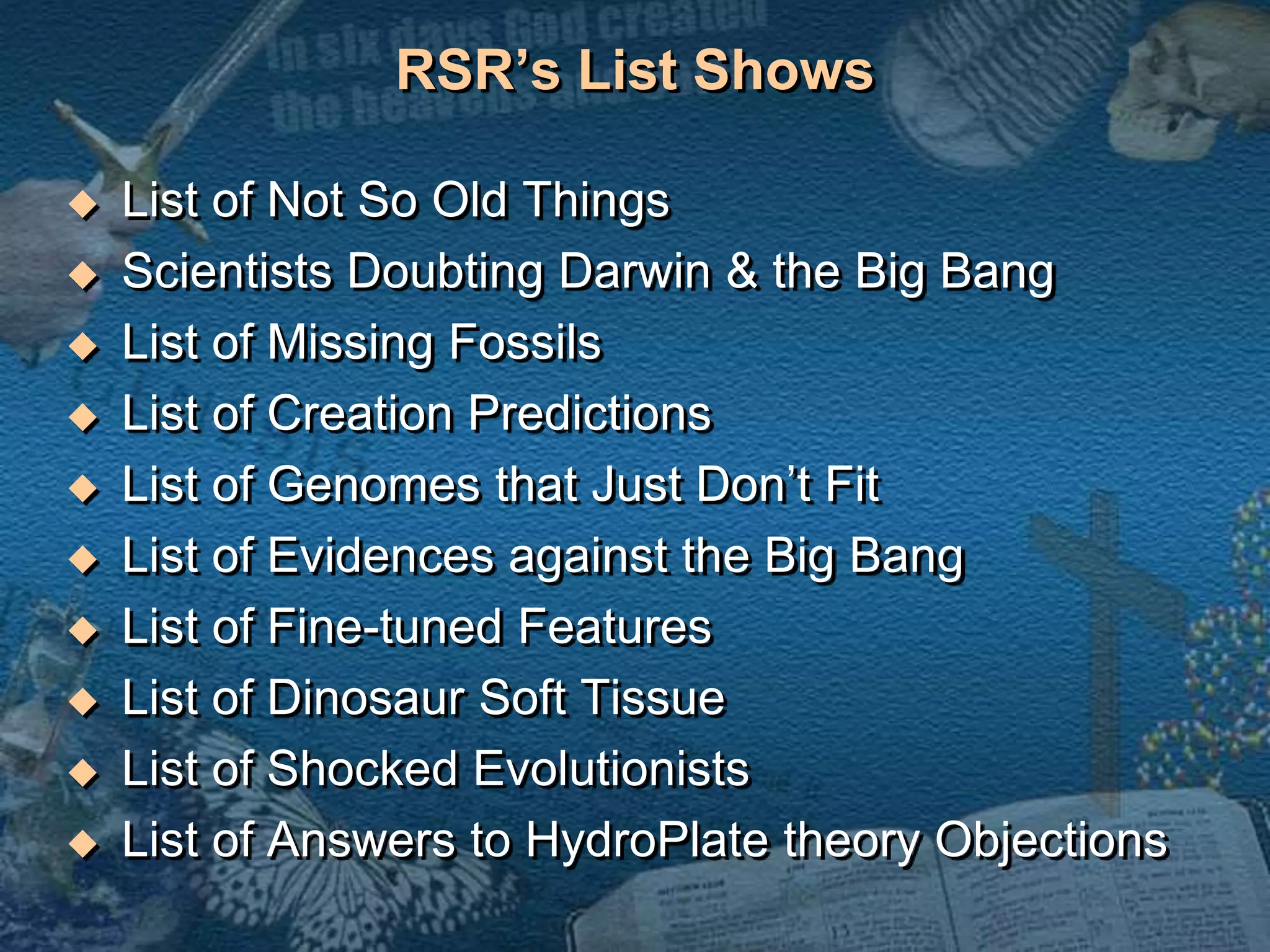 RSR’s List Shows 
 List of Not So Old Things 
 Scientists Doubting Darwin & the Big Bang 
 List of Missing Fossils 
 List of Creation Predictions 
 List of Genomes that Just Don’t Fit 
 List of Evidences against the Big Bang 
 List of Fine-tuned Features 
 List of Dinosaur Soft Tissue 
 List of Shocked Evolutionists 
 List of Answers to HydroPlate theory Objections 
 