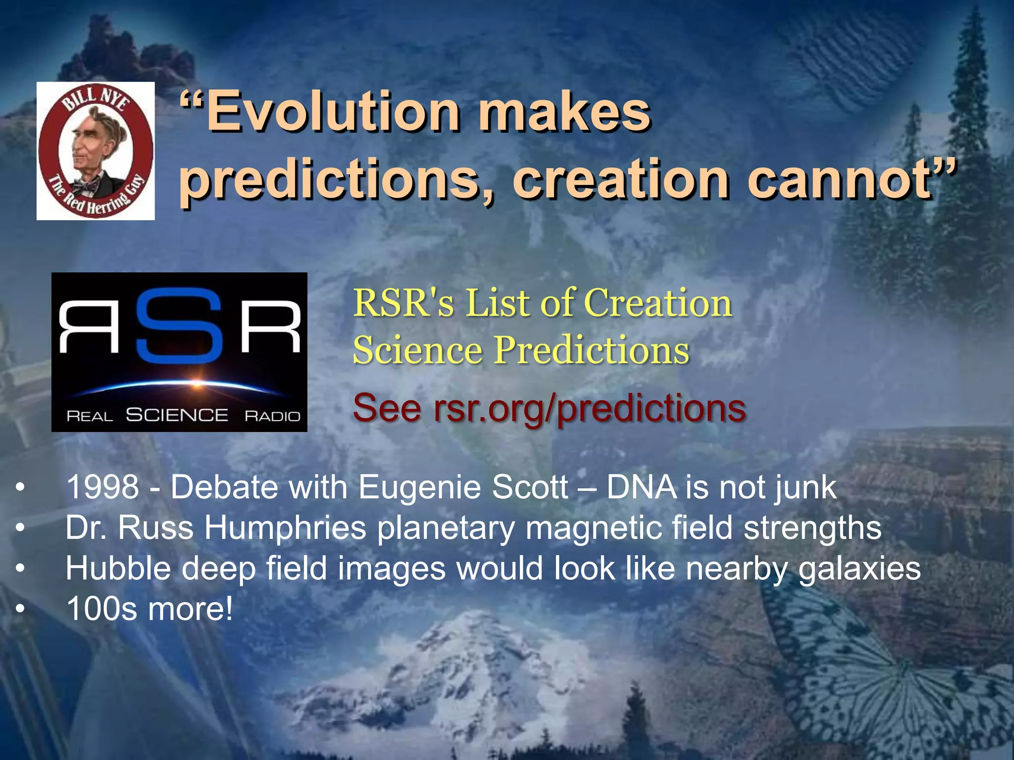 “Evolution makes 
predictions, creation cannot” 
RSR's List of Creation 
Science Predictions 
See rsr.org/predictions 
• 1998 - Debate with Eugenie Scott – DNA is not junk 
• Dr. Russ Humphries planetary magnetic field strengths 
• Hubble deep field images would look like nearby galaxies 
• 100s more! 
 