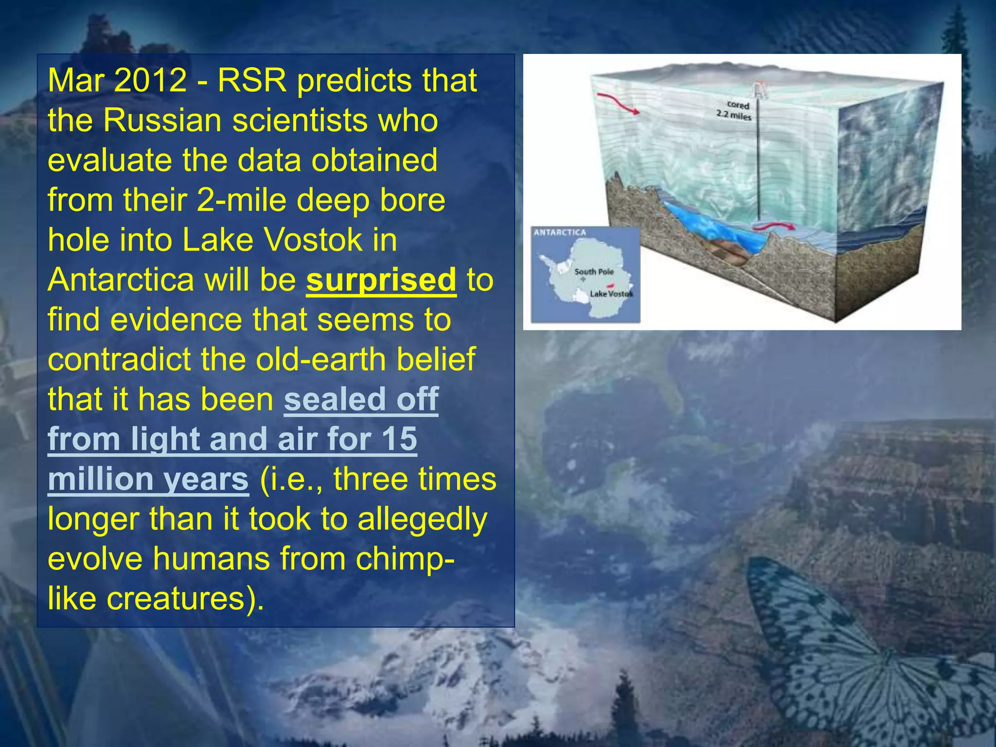 Mar 2012 - RSR predicts that 
the Russian scientists who 
evaluate the data obtained 
from their 2-mile deep bore 
hole into Lake Vostok in 
Antarctica will be surprised to 
find evidence that seems to 
contradict the old-earth belief 
that it has been sealed off 
from light and air for 15 
million years (i.e., three times 
longer than it took to allegedly 
evolve humans from chimp-like 
creatures). 
 