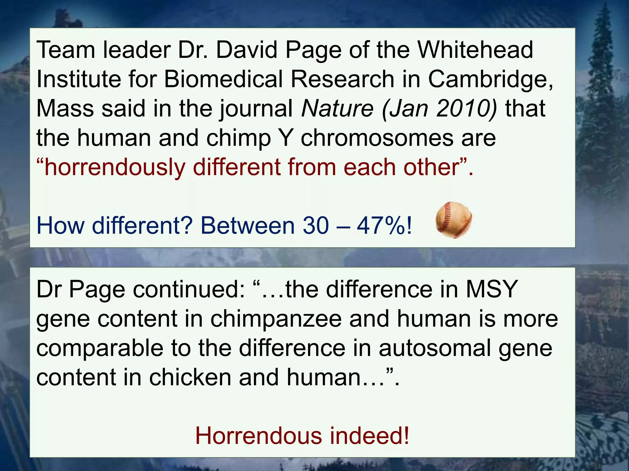 Team leader Dr. David Page of the Whitehead 
Institute for Biomedical Research in Cambridge, 
Mass said in the journal Nature (Jan 2010) that 
the human and chimp Y chromosomes are 
“horrendously different from each other”. 
How different? Between 30 – 47%! 
Dr Page continued: “…the difference in MSY 
gene content in chimpanzee and human is more 
comparable to the difference in autosomal gene 
content in chicken and human…”. 
Horrendous indeed! 
 