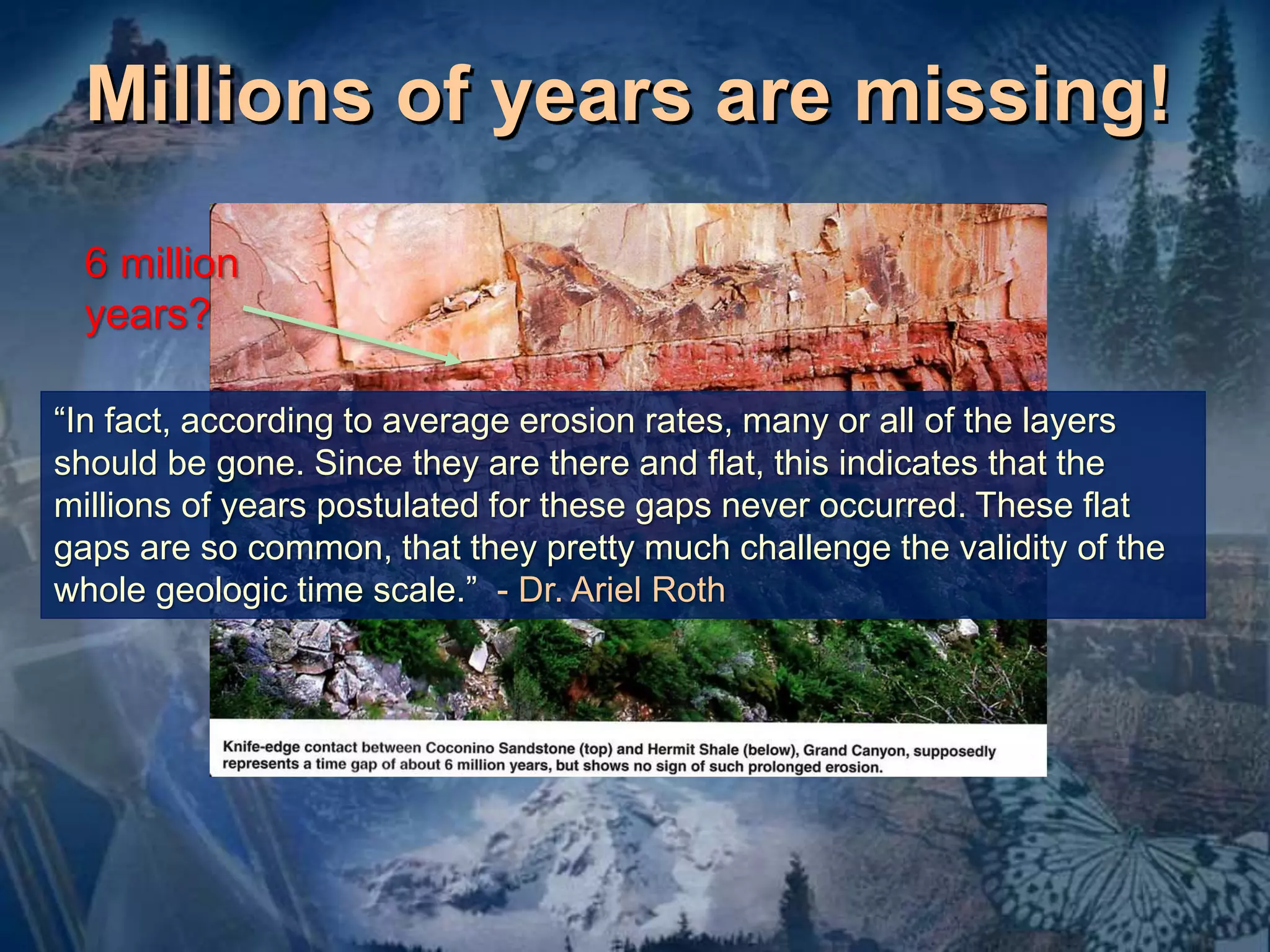 Millions of years are missing! 
6 million 
years? 
“In fact, according to average erosion rates, many or all of the layers 
should be gone. Since they are there and flat, this indicates that the 
millions of years postulated for these gaps never occurred. These flat 
gaps are so common, that they pretty much challenge the validity of the 
whole geologic time scale.” - Dr. Ariel Roth 
 