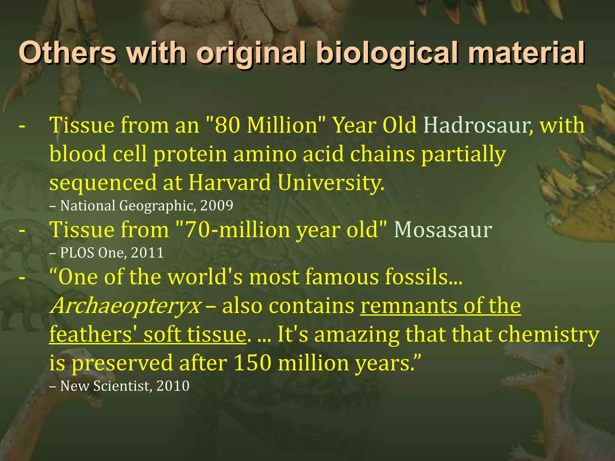 Others with original biological material 
- Tissue from an "80 Million" Year Old Hadrosaur, with 
blood cell protein amino acid chains partially 
sequenced at Harvard University. 
– National Geographic, 2009 
- Tissue from "70-million year old" Mosasaur 
– PLOS One, 2011 
- “One of the world's most famous fossils... 
Archaeopteryx – also contains remnants of the 
feathers' soft tissue. ... It's amazing that that chemistry 
is preserved after 150 million years.” 
– New Scientist, 2010 
 