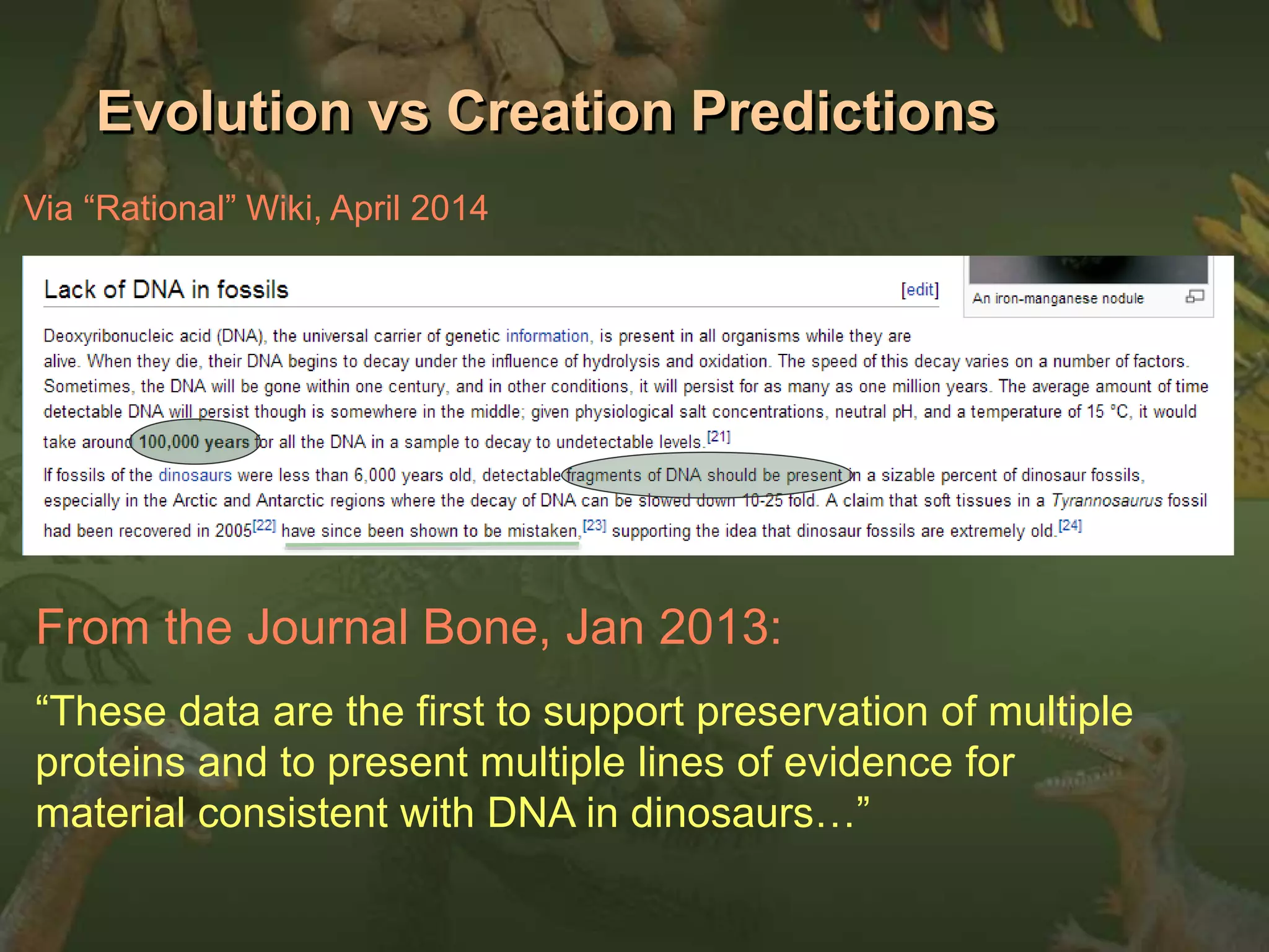 Evolution vs Creation Predictions 
Via “Rational” Wiki, April 2014 
From the Journal Bone, Jan 2013: 
“These data are the first to support preservation of multiple 
proteins and to present multiple lines of evidence for 
material consistent with DNA in dinosaurs…” 
 