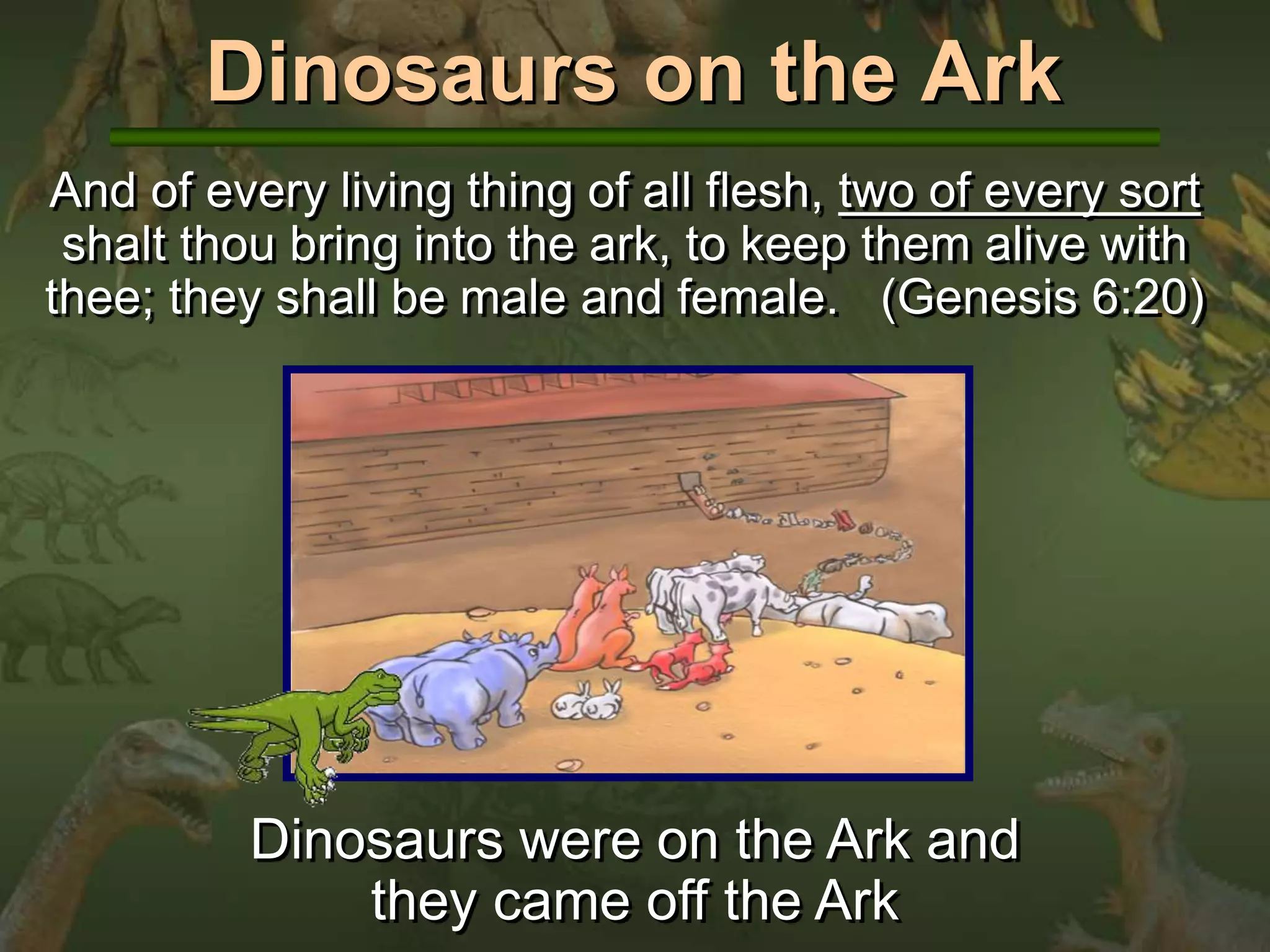 Dinosaurs on the Ark 
And of every living thing of all flesh, two of every sort 
shalt thou bring into the ark, to keep them alive with 
thee; they shall be male and female. (Genesis 6:20) 
Dinosaurs were on the Ark and 
they came off the Ark 
 