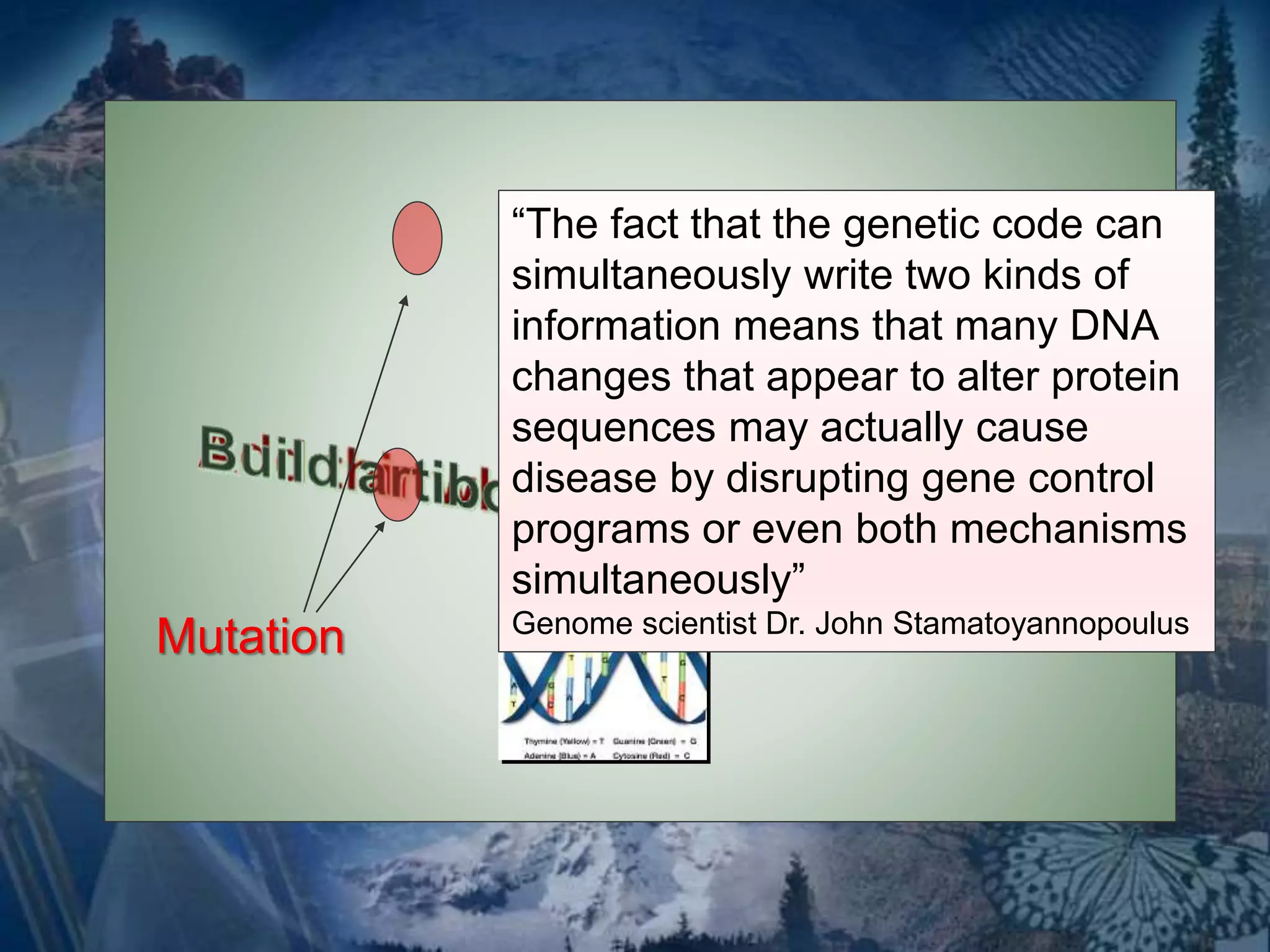 Mutation 
“The fact that the genetic code can 
simultaneously write two kinds of 
information means that many DNA 
changes that appear to alter protein 
sequences may actually cause 
disease by disrupting gene control 
programs or even both mechanisms 
simultaneously” 
Genome scientist Dr. John Stamatoyannopoulus 
 