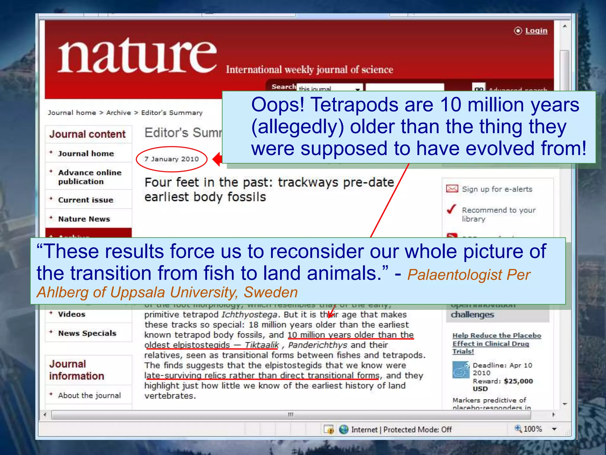 Oops! Tetrapods are 10 million years 
(allegedly) older than the thing they 
were supposed to have evolved from! 
“These results force us to reconsider our whole picture of 
the transition from fish to land animals.” - Palaentologist Per 
Ahlberg of Uppsala University, Sweden 
 