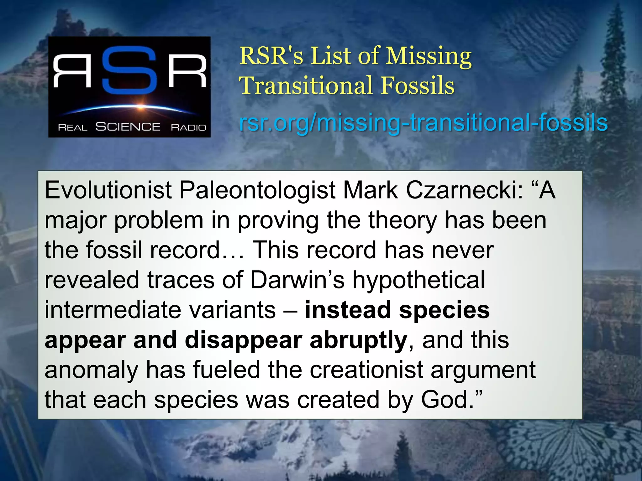 RSR's List of Missing 
Transitional Fossils 
rsr.org/missing-transitional-fossils 
Evolutionist Paleontologist Mark Czarnecki: “A 
major problem in proving the theory has been 
the fossil record… This record has never 
revealed traces of Darwin’s hypothetical 
intermediate variants – instead species 
appear and disappear abruptly, and this 
anomaly has fueled the creationist argument 
that each species was created by God.” 
 