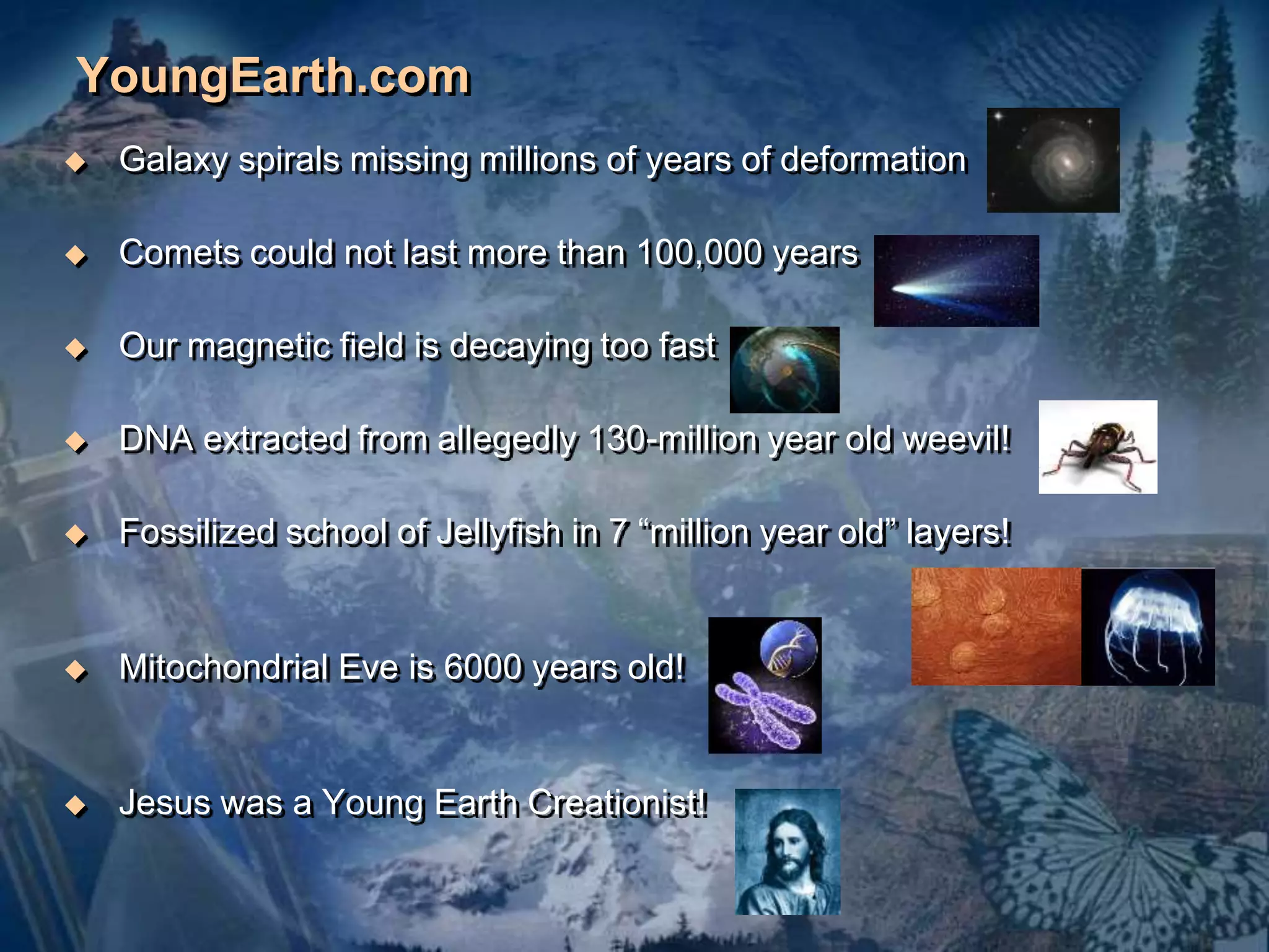 YoungEarth.com 
 Galaxy spirals missing millions of years of deformation 
 Comets could not last more than 100,000 years 
 Our magnetic field is decaying too fast 
 DNA extracted from allegedly 130-million year old weevil! 
 Fossilized school of Jellyfish in 7 “million year old” layers! 
 Mitochondrial Eve is 6000 years old! 
 Jesus was a Young Earth Creationist! 
 
