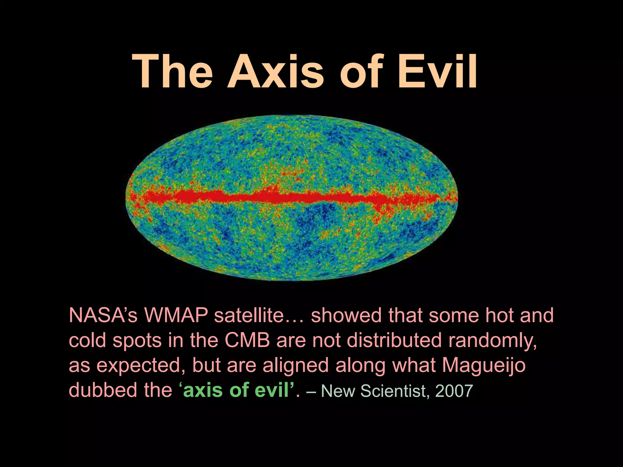 The Axis of Evil 
NASA’s WMAP satellite… showed that some hot and 
cold spots in the CMB are not distributed randomly, 
as expected, but are aligned along what Magueijo 
dubbed the ‘axis of evil’. – New Scientist, 2007 
 