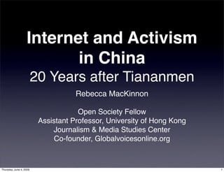 Internet and Activism
                          in China
                         20 Years after Tiananmen
                                     Rebecca MacKinnon

                                      Open Society Fellow
                          Assistant Professor, University of Hong Kong
                              Journalism & Media Studies Center
                              Co-founder, Globalvoicesonline.org


Thursday, June 4, 2009                                                   1
 