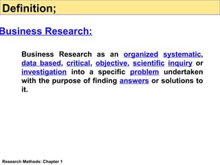 Definition;

Business Research:
Business Research as an organized systematic,
data based, critical, objective, scientific inquiry or
investigation into a specific problem undertaken
with the purpose of finding answers or solutions to
it.

Research Methods: Chapter 1

 