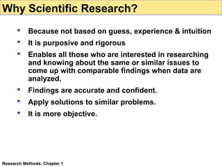 Why Scientific Research?


Because not based on guess, experience & intuition



It is purposive and rigorous



Enables all those who are interested in researching
and knowing about the same or similar issues to
come up with comparable findings when data are
analyzed.



Findings are accurate and confident.



Apply solutions to similar problems.



It is more objective.

Research Methods: Chapter 1

 