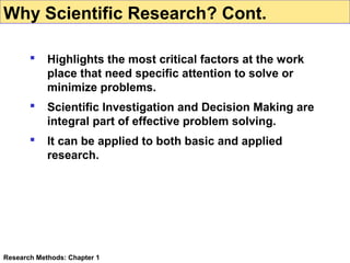 Why Scientific Research? Cont.


Highlights the most critical factors at the work
place that need specific attention to solve or
minimize problems.



Scientific Investigation and Decision Making are
integral part of effective problem solving.



It can be applied to both basic and applied
research.

Research Methods: Chapter 1

 