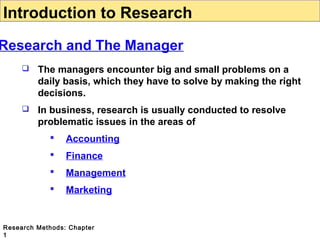 Introduction to Research

Research and The Manager


The managers encounter big and small problems on a
daily basis, which they have to solve by making the right
decisions.



In business, research is usually conducted to resolve
problematic issues in the areas of


Accounting



Finance



Management



Marketing

Research Methods: Chapter
1

 