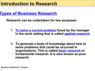 Introduction to Research

Types of Business Research
Research can be undertaken for two purposes:
1. To solve a current problem faced by the manager
in the work setting that is called applied research.
2. To generate a body of knowledge about how to
solve problems that could be occurred in
organizations. This is called basic research or
fundamental research. It is also known as pure
research.
Research Methods: Chapter
1

 