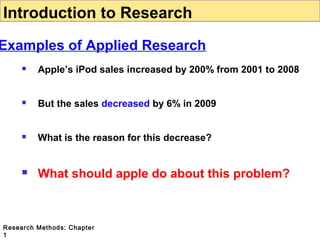 Introduction to Research

Examples of Applied Research


Apple’s iPod sales increased by 200% from 2001 to 2008



But the sales decreased by 6% in 2009



What is the reason for this decrease?



What should apple do about this problem?

Research Methods: Chapter
1

 