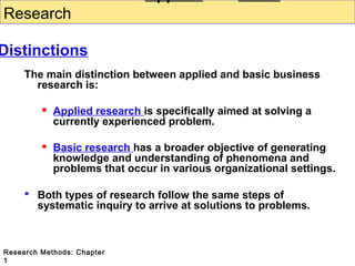 Research

Distinctions
The main distinction between applied and basic business
research is:


Applied research is specifically aimed at solving a
currently experienced problem.



Basic research has a broader objective of generating
knowledge and understanding of phenomena and
problems that occur in various organizational settings.

 Both types of research follow the same steps of
systematic inquiry to arrive at solutions to problems.

Research Methods: Chapter
1

 