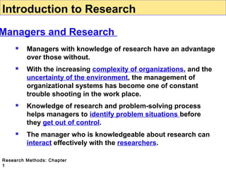 Introduction to Research

Managers and Research


Managers with knowledge of research have an advantage
over those without.



With the increasing complexity of organizations, and the
uncertainty of the environment, the management of
organizational systems has become one of constant
trouble shooting in the work place.



Knowledge of research and problem-solving process
helps managers to identify problem situations before
they get out of control.



The manager who is knowledgeable about research can
interact effectively with the researchers.

Research Methods: Chapter
1

 