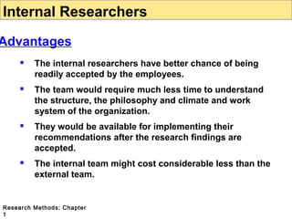 Internal Researchers

Advantages


The internal researchers have better chance of being
readily accepted by the employees.



The team would require much less time to understand
the structure, the philosophy and climate and work
system of the organization.



They would be available for implementing their
recommendations after the research findings are
accepted.



The internal team might cost considerable less than the
external team.

Research Methods: Chapter
1

 