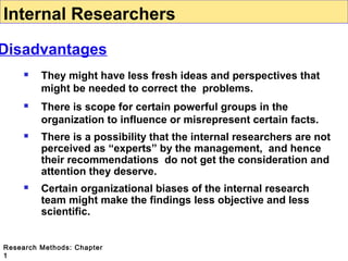 Internal Researchers

Disadvantages


They might have less fresh ideas and perspectives that
might be needed to correct the problems.



There is scope for certain powerful groups in the
organization to influence or misrepresent certain facts.



There is a possibility that the internal researchers are not
perceived as “experts” by the management, and hence
their recommendations do not get the consideration and
attention they deserve.



Certain organizational biases of the internal research
team might make the findings less objective and less
scientific.

Research Methods: Chapter
1

 