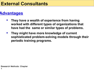 External Consultants

Advantages


They have a wealth of experience from having
worked with different types of organizations that
have had the same or similar types of problems.



They might have more knowledge of current
sophisticated problem-solving models through their
periodic training programs.

Research Methods: Chapter
1

 