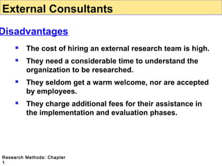 External Consultants

Disadvantages


The cost of hiring an external research team is high.



They need a considerable time to understand the
organization to be researched.



They seldom get a warm welcome, nor are accepted
by employees.



They charge additional fees for their assistance in
the implementation and evaluation phases.

Research Methods: Chapter
1

 