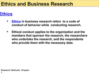 Ethics and Business Research

Ethics


Ethics in business research refers to a code of
conduct of behavior while conducting research.



Ethical conduct applies to the organization and the
members that sponsor the research, the researchers
who undertake the research, and the respondents
who provide them with the necessary data.

Research Methods: Chapter
1

 