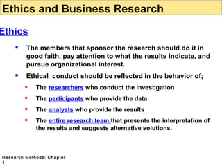 Ethics and Business Research

Ethics


The members that sponsor the research should do it in
good faith, pay attention to what the results indicate, and
pursue organizational interest.



Ethical conduct should be reflected in the behavior of;


The researchers who conduct the investigation



The participants who provide the data



The analysts who provide the results



The entire research team that presents the interpretation of
the results and suggests alternative solutions.

Research Methods: Chapter
1

 