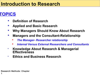Introduction to Research

TOPICS





Definition of Research
Applied and Basic Research
Why Managers Should Know About Research
Managers and the Consultant-Relationship







The Manager- Researcher relationship
Internal Versus External Researchers and Consultants

Knowledge About Research & Managerial
Effectiveness
Ethics and Business Research

Research Methods: Chapter
1

 