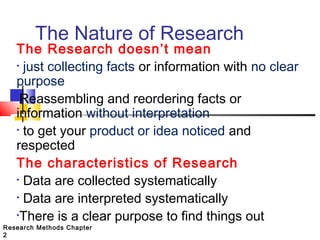 The Nature of Research

The Research doesn’t mean
• just collecting facts or information with no clear
purpose
•Reassembling and reordering facts or
information without interpretation
• to get your product or idea noticed and
respected
The characteristics of Research
• Data are collected systematically
• Data are interpreted systematically
•There is a clear purpose to find things out

Research Methods Chapter
2

 