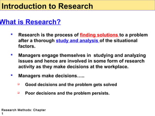 Introduction to Research

What is Research?


Research is the process of finding solutions to a problem
after a thorough study and analysis of the situational
factors.



Managers engage themselves in studying and analyzing
issues and hence are involved in some form of research
activity as they make decisions at the workplace.



Managers make decisions…..


Good decisions and the problem gets solved



Poor decisions and the problem persists.

Research Methods: Chapter
1

 