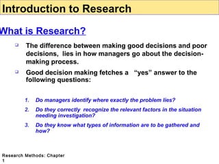 Introduction to Research

What is Research?


The difference between making good decisions and poor
decisions, lies in how managers go about the decisionmaking process.



Good decision making fetches a “yes” answer to the
following questions:
1.

Do managers identify where exactly the problem lies?

2.

Do they correctly recognize the relevant factors in the situation
needing investigation?

3.

Do they know what types of information are to be gathered and
how?

Research Methods: Chapter
1

 