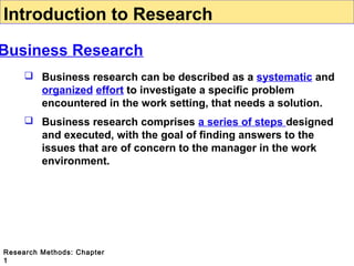 Introduction to Research

Business Research
 Business research can be described as a systematic and
organized effort to investigate a specific problem
encountered in the work setting, that needs a solution.
 Business research comprises a series of steps designed
and executed, with the goal of finding answers to the
issues that are of concern to the manager in the work
environment.

Research Methods: Chapter
1

 