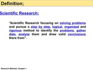 Definition;

Scientific Research:
“Scientific Research focusing on solving problems
and pursue a step by step, logical, organized and
rigorous method to identify the problems, gather
data, analyze them and draw valid conclusions
there from”.

Research Methods: Chapter 1

 