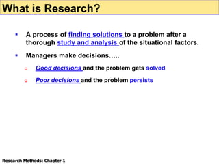  A process of finding solutions to a problem after a
thorough study and analysis of the situational factors.
 Managers make decisions…..
 Good decisions and the problem gets solved
 Poor decisions and the problem persists
Research Methods: Chapter 1
What is Research?
 